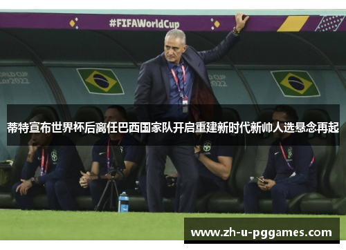 蒂特宣布世界杯后离任巴西国家队开启重建新时代新帅人选悬念再起