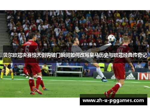 贝尔欧冠决赛惊天倒钩破门瞬间如何改写皇马历史与欧冠经典传奇记 贝尔欧冠决赛惊天倒钩破门瞬间如何改写皇马历史与欧冠经典传奇记