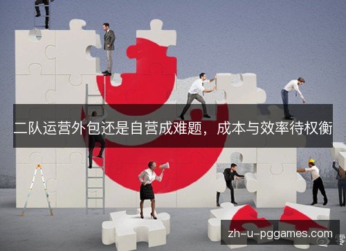二队运营外包还是自营成难题,成本与效率待权衡 二队运营外包还是自营成难题,成本与效率待权衡